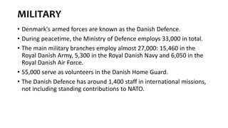 MILITARY
• Denmark's armed forces are known as the Danish Defence.
• During peacetime, the Ministry of Defence employs 33,000 in total.
• The main military branches employ almost 27,000: 15,460 in the
Royal Danish Army, 5,300 in the Royal Danish Navy and 6,050 in the
Royal Danish Air Force.
• 55,000 serve as volunteers in the Danish Home Guard.
• The Danish Defence has around 1,400 staff in international missions,
not including standing contributions to NATO.
 