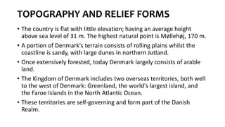 TOPOGRAPHY AND RELIEF FORMS
• The country is flat with little elevation; having an average height
above sea level of 31 m. The highest natural point is Møllehøj, 170 m.
• A portion of Denmark's terrain consists of rolling plains whilst the
coastline is sandy, with large dunes in northern Jutland.
• Once extensively forested, today Denmark largely consists of arable
land.
• The Kingdom of Denmark includes two overseas territories, both well
to the west of Denmark: Greenland, the world's largest island, and
the Faroe Islands in the North Atlantic Ocean.
• These territories are self-governing and form part of the Danish
Realm.
 