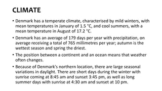 CLIMATE
• Denmark has a temperate climate, characterised by mild winters, with
mean temperatures in January of 1.5 °C, and cool summers, with a
mean temperature in August of 17.2 °C.
• Denmark has an average of 179 days per year with precipitation, on
average receiving a total of 765 millimetres per year; autumn is the
wettest season and spring the driest.
• The position between a continent and an ocean means that weather
often changes.
• Because of Denmark's northern location, there are large seasonal
variations in daylight. There are short days during the winter with
sunrise coming at 8:45 am and sunset 3:45 pm, as well as long
summer days with sunrise at 4:30 am and sunset at 10 pm.
 