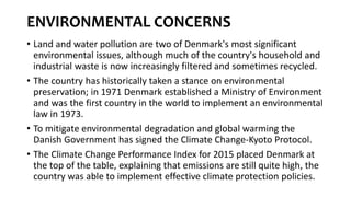 ENVIRONMENTAL CONCERNS
• Land and water pollution are two of Denmark's most significant
environmental issues, although much of the country's household and
industrial waste is now increasingly filtered and sometimes recycled.
• The country has historically taken a stance on environmental
preservation; in 1971 Denmark established a Ministry of Environment
and was the first country in the world to implement an environmental
law in 1973.
• To mitigate environmental degradation and global warming the
Danish Government has signed the Climate Change-Kyoto Protocol.
• The Climate Change Performance Index for 2015 placed Denmark at
the top of the table, explaining that emissions are still quite high, the
country was able to implement effective climate protection policies.
 