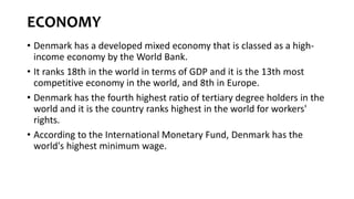ECONOMY
• Denmark has a developed mixed economy that is classed as a high-
income economy by the World Bank.
• It ranks 18th in the world in terms of GDP and it is the 13th most
competitive economy in the world, and 8th in Europe.
• Denmark has the fourth highest ratio of tertiary degree holders in the
world and it is the country ranks highest in the world for workers'
rights.
• According to the International Monetary Fund, Denmark has the
world's highest minimum wage.
 