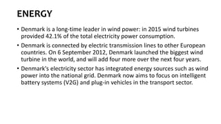 ENERGY
• Denmark is a long-time leader in wind power: in 2015 wind turbines
provided 42.1% of the total electricity power consumption.
• Denmark is connected by electric transmission lines to other European
countries. On 6 September 2012, Denmark launched the biggest wind
turbine in the world, and will add four more over the next four years.
• Denmark's electricity sector has integrated energy sources such as wind
power into the national grid. Denmark now aims to focus on intelligent
battery systems (V2G) and plug-in vehicles in the transport sector.
 
