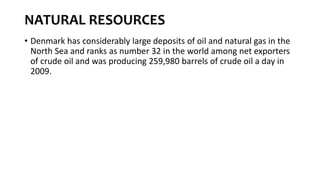 NATURAL RESOURCES
• Denmark has considerably large deposits of oil and natural gas in the
North Sea and ranks as number 32 in the world among net exporters
of crude oil and was producing 259,980 barrels of crude oil a day in
2009.
 
