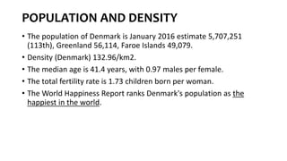 POPULATION AND DENSITY
• The population of Denmark is January 2016 estimate 5,707,251
(113th), Greenland 56,114, Faroe Islands 49,079.
• Density (Denmark) 132.96/km2.
• The median age is 41.4 years, with 0.97 males per female.
• The total fertility rate is 1.73 children born per woman.
• The World Happiness Report ranks Denmark's population as the
happiest in the world.
 
