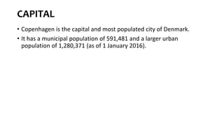 CAPITAL
• Copenhagen is the capital and most populated city of Denmark.
• It has a municipal population of 591,481 and a larger urban
population of 1,280,371 (as of 1 January 2016).
 
