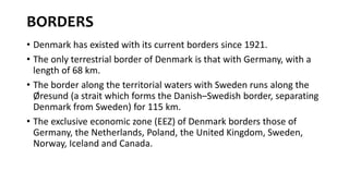 BORDERS
• Denmark has existed with its current borders since 1921.
• The only terrestrial border of Denmark is that with Germany, with a
length of 68 km.
• The border along the territorial waters with Sweden runs along the
Øresund (a strait which forms the Danish–Swedish border, separating
Denmark from Sweden) for 115 km.
• The exclusive economic zone (EEZ) of Denmark borders those of
Germany, the Netherlands, Poland, the United Kingdom, Sweden,
Norway, Iceland and Canada.
 
