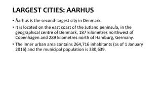 LARGEST CITIES: AARHUS
• Åarhus is the second-largest city in Denmark.
• It is located on the east coast of the Jutland peninsula, in the
geographical centre of Denmark, 187 kilometres northwest of
Copenhagen and 289 kilometres north of Hamburg, Germany.
• The inner urban area contains 264,716 inhabitants (as of 1 January
2016) and the municipal population is 330,639.
 