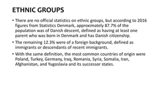 ETHNIC GROUPS
• There are no official statistics on ethnic groups, but according to 2016
figures from Statistics Denmark, approximately 87.7% of the
population was of Danish descent, defined as having at least one
parent who was born in Denmark and has Danish citizenship.
• The remaining 12.3% were of a foreign background, defined as
immigrants or descendants of recent immigrants.
• With the same definition, the most common countries of origin were
Poland, Turkey, Germany, Iraq, Romania, Syria, Somalia, Iran,
Afghanistan, and Yugoslavia and its successor states.
 
