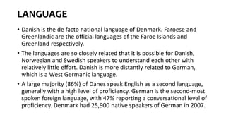 LANGUAGE
• Danish is the de facto national language of Denmark. Faroese and
Greenlandic are the official languages of the Faroe Islands and
Greenland respectively.
• The languages are so closely related that it is possible for Danish,
Norwegian and Swedish speakers to understand each other with
relatively little effort. Danish is more distantly related to German,
which is a West Germanic language.
• A large majority (86%) of Danes speak English as a second language,
generally with a high level of proficiency. German is the second-most
spoken foreign language, with 47% reporting a conversational level of
proficiency. Denmark had 25,900 native speakers of German in 2007.
 