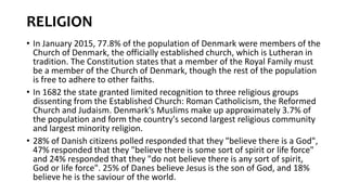 RELIGION
• In January 2015, 77.8% of the population of Denmark were members of the
Church of Denmark, the officially established church, which is Lutheran in
tradition. The Constitution states that a member of the Royal Family must
be a member of the Church of Denmark, though the rest of the population
is free to adhere to other faiths.
• In 1682 the state granted limited recognition to three religious groups
dissenting from the Established Church: Roman Catholicism, the Reformed
Church and Judaism. Denmark's Muslims make up approximately 3.7% of
the population and form the country's second largest religious community
and largest minority religion.
• 28% of Danish citizens polled responded that they "believe there is a God",
47% responded that they "believe there is some sort of spirit or life force"
and 24% responded that they "do not believe there is any sort of spirit,
God or life force". 25% of Danes believe Jesus is the son of God, and 18%
believe he is the saviour of the world.
 