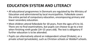 EDUCATION SYSTEM AND LITERACY
• All educational programmes in Denmark are regulated by the Ministry of
Education and administered by local municipalities. Folkeskole covers
the entire period of compulsory education, encompassing primary and
lower secondary education.
• Most children attend folkeskole for 10 years, from the ages of 6 to 16.
There are no final examinations, but pupils can choose to go to a test
when finishing ninth grade (14–15 years old). The test is obligatory if
further education is to be attended.
• Pupils can alternatively attend an independent school (friskole), or a
private school (privatskole), such as Christian schools or Waldorf schools.
 