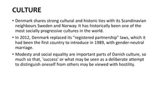 CULTURE
• Denmark shares strong cultural and historic ties with its Scandinavian
neighbours Sweden and Norway. It has historically been one of the
most socially progressive cultures in the world.
• In 2012, Denmark replaced its "registered partnership" laws, which it
had been the first country to introduce in 1989, with gender-neutral
marriage.
• Modesty and social equality are important parts of Danish culture, so
much so that, 'success' or what may be seen as a deliberate attempt
to distinguish oneself from others may be viewed with hostility.
 