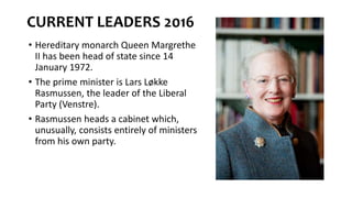 CURRENT LEADERS 2016
• Hereditary monarch Queen Margrethe
II has been head of state since 14
January 1972.
• The prime minister is Lars Løkke
Rasmussen, the leader of the Liberal
Party (Venstre).
• Rasmussen heads a cabinet which,
unusually, consists entirely of ministers
from his own party.
 