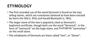 ETYMOLOGY
• The first recorded use of the word Danmark is found on the two
Jelling stones, which are runestones believed to have been erected
by Gorm the Old (c. 955) and Harald Bluetooth (c. 965).
• The larger stone of the two is popularly cited as Denmark's
baptismal certificate, though both use the word "Denmark", in the
form of "tanmaurk" on the large stone, and ᛏᛅᚾᛘᛅᚱᚴᛅᚱ "tanmarkar“
on the small stone.
• The inhabitants of Denmark are there called "tani", or "Danes".
 