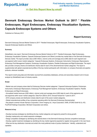 Find Industry reports, Company profiles
ReportLinker                                                                                                and Market Statistics
                                            >> Get this Report Now by email!



Denmark Endoscopy Devices Market Outlook to 2017 ' Flexible
Endoscopes, Rigid Endoscopes, Endoscopy Visualization Systems,
Capsule Endoscope Systems and Others
Published on February 2012

                                                                                                                                                 Report Summary

Denmark Endoscopy Devices Market Outlook to 2017 ' Flexible Endoscopes, Rigid Endoscopes, Endoscopy Visualization Systems,
Capsule Endoscope Systems and Others


Summary


GlobalData's new report, 'Denmark Endoscopy Devices Market Outlook to 2017 ' Flexible Endoscopes, Rigid Endoscopes,
Endoscopy Visualization Systems, Capsule Endoscope Systems and Others' provides key market data on the Denmark Endoscopy
Devices market. The report provides value (USD million), volume (units) and average price (USD) data for each segment and
sub-segment within seven market categories ' Capsule Endoscope Systems, Endoscopic Instruments, Endoscopic Reprocessors,
Endoscopy Fluid Management Systems, Endoscopy Visualization Systems, Flexible Endoscopes and Rigid Endoscopes. The report
also provides company shares and distribution shares data for each of the aforementioned market categories. The report is
supplemented with global corporate-level profiles of the key market participants with information on company financials and pipeline
products, wherever available.


This report is built using data and information sourced from proprietary databases, primary and secondary research and in-house
analysis by GlobalData's team of industry experts.


Scope


- Market size and company share data for Endoscopy Devices market categories ' Capsule Endoscope Systems, Endoscopic
Instruments, Endoscopic Reprocessors, Endoscopy Fluid Management Systems, Endoscopy Visualization Systems, Flexible
Endoscopes and Rigid Endoscopes.
- Annualized market revenues (USD million), volume (units) and average price (USD) data for each of the segments and
sub-segments within seven market categories. Data from 2003 to 2010, forecast forward for 7 years to 2017.
- 2010 company shares and distribution shares data for each of the seven market categories.
- Global corporate-level profiles of key companies operating within the Denmark Endoscopy Devicesmarket.
- Key players covered include Olympus Corporation, Given Imaging Ltd., Hoya Corporation, KARL STORZ GmbH & Co. KG,
FUJIFILM Holdings Corporation, Minntech Corporation and others.


Reasons to buy


- Develop business strategies by identifying the key market categories and segments poised for strong growth.
- Develop market-entry and market expansion strategies.
- Design competition strategies by identifying who-stands-where in the Denmark Endoscopy Devices competitive landscape.
- Develop capital investment strategies by identifying the key market segments expected to register strong growth in the near future.
- What are the key distribution channels and what's the most preferred mode of product distribution ' Identify, understand and
capitalize.


Denmark Endoscopy Devices Market Outlook to 2017 ' Flexible Endoscopes, Rigid Endoscopes, Endoscopy Visualization Systems, Capsule Endoscope Systems and Others (From   Page 1/10
Slideshare)
 