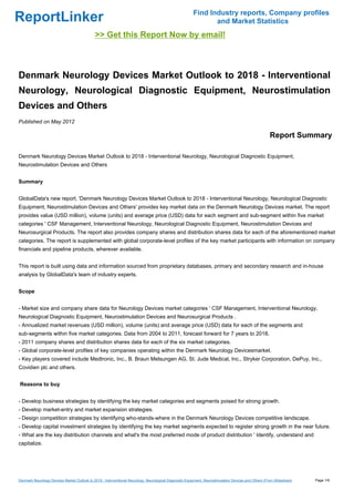 Find Industry reports, Company profiles
ReportLinker                                                                                                    and Market Statistics
                                              >> Get this Report Now by email!



Denmark Neurology Devices Market Outlook to 2018 - Interventional
Neurology, Neurological Diagnostic Equipment, Neurostimulation
Devices and Others
Published on May 2012

                                                                                                                                                       Report Summary

Denmark Neurology Devices Market Outlook to 2018 - Interventional Neurology, Neurological Diagnostic Equipment,
Neurostimulation Devices and Others


Summary


GlobalData's new report, 'Denmark Neurology Devices Market Outlook to 2018 - Interventional Neurology, Neurological Diagnostic
Equipment, Neurostimulation Devices and Others' provides key market data on the Denmark Neurology Devices market. The report
provides value (USD million), volume (units) and average price (USD) data for each segment and sub-segment within five market
categories ' CSF Management, Interventional Neurology, Neurological Diagnostic Equipment, Neurostimulation Devices and
Neurosurgical Products. The report also provides company shares and distribution shares data for each of the aforementioned market
categories. The report is supplemented with global corporate-level profiles of the key market participants with information on company
financials and pipeline products, wherever available.


This report is built using data and information sourced from proprietary databases, primary and secondary research and in-house
analysis by GlobalData's team of industry experts.


Scope


- Market size and company share data for Neurology Devices market categories ' CSF Management, Interventional Neurology,
Neurological Diagnostic Equipment, Neurostimulation Devices and Neurosurgical Products .
- Annualized market revenues (USD million), volume (units) and average price (USD) data for each of the segments and
sub-segments within five market categories. Data from 2004 to 2011, forecast forward for 7 years to 2018.
- 2011 company shares and distribution shares data for each of the six market categories.
- Global corporate-level profiles of key companies operating within the Denmark Neurology Devicesmarket.
- Key players covered include Medtronic, Inc., B. Braun Melsungen AG, St. Jude Medical, Inc., Stryker Corporation, DePuy, Inc.,
Covidien plc and others.


Reasons to buy


- Develop business strategies by identifying the key market categories and segments poised for strong growth.
- Develop market-entry and market expansion strategies.
- Design competition strategies by identifying who-stands-where in the Denmark Neurology Devices competitive landscape.
- Develop capital investment strategies by identifying the key market segments expected to register strong growth in the near future.
- What are the key distribution channels and what's the most preferred mode of product distribution ' Identify, understand and
capitalize.




Denmark Neurology Devices Market Outlook to 2018 - Interventional Neurology, Neurological Diagnostic Equipment, Neurostimulation Devices and Others (From Slideshare)   Page 1/9
 