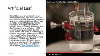 Artificial Leaf
• Daniel Nocera, a professor of energy
science at Harvard who pioneered the
use of artificial photosynthes...