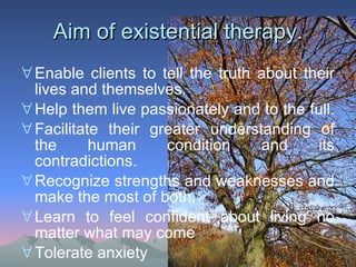 Aim of existential therapy. Enable clients to tell the truth about their lives and themselves.  Help them live passionately and to the full.   Facilitate their greater understanding of the human condition and its contradictions. Recognize strengths and weaknesses and make the most of both. Learn to feel confident about living no matter what may come Tolerate anxiety 