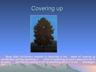 Covering up  ‘ Being false’ (  ) amounts to deceiving in the  sense of  covering up (verdecken) : putting something in  front of something (in such a ways as to let it be seen)  and thereby passing it off  as  something which it is  not .  (Heidegger 1927:33)   