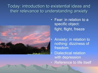 Today: introduction to existential ideas and their relevance to understanding anxiety Fear: in relation to a specific object: fight, flight, freeze Anxiety: in relation to nothing: dizziness of freedom Dialectical relation with depression Reference to life itself 