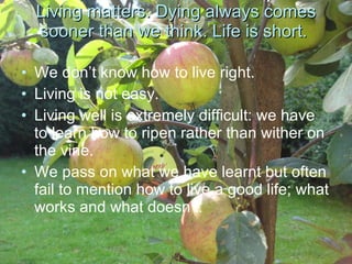 Living matters. Dying always comes sooner than we think. Life is short.  We don’t know how to live right.  Living is not easy.  Living well is extremely difficult: we have to learn how to ripen rather than wither on the vine.  We pass on what we have learnt but often fail to mention how to live a good life; what works and what doesn’t.  