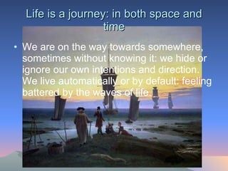 Life is a journey: in both space and time We are on the way towards somewhere, sometimes without knowing it: we hide or ignore our own intentions and direction. We live automatically or by default: feeling battered by the waves of life.  