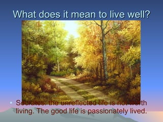 Socrates: the unreflected life is not worth living. The good life is passionately lived. What does it mean to live well? 