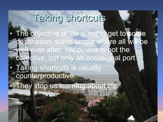 Taking shortcuts The objective of life is not to get to some destination, some utopia where all will be well ever after: happiness is not the objective, but only an occasional port Taking shortcuts is usually counterproductive.  They stop us learning about life.  
