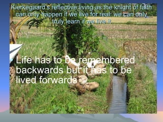 Kierkegaard’s reflective living as the knight of faith can only happen if we live for real: we can only truly learn if we live it Life has to be remembered backwards but it has to be lived forwards 