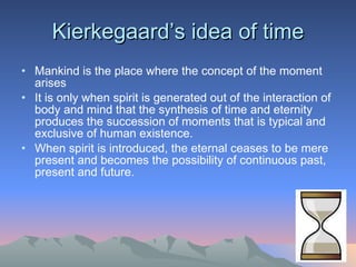 Kierkegaard’s idea of time Mankind is the place where the concept of the moment arises It is only when spirit is generated out of the interaction of body and mind that the synthesis of time and eternity produces the succession of moments that is typical and exclusive of human existence.  When spirit is introduced, the eternal ceases to be mere present and becomes the possibility of continuous past, present and future. 