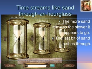 Time streams like sand through an hourglass The more sand  remains the slower it  appears to go.  The last bit of sand  rushes through. 