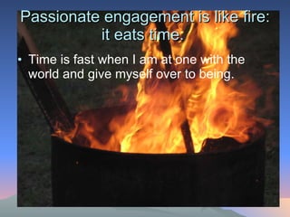 Passionate engagement is like fire: it eats time.  Time is fast when I am at one with the world and give myself over to being.  