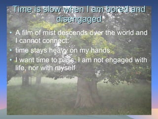 Time is slow when I am bored and disengaged A film of mist descends over the world and I cannot connect:  time stays heavy on my hands I want time to pass: I am not engaged with life, nor with myself 