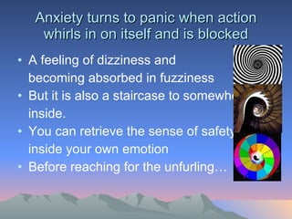 Anxiety turns to panic when action whirls in on itself and is blocked A feeling of dizziness and  becoming absorbed in fuzziness But it is also a staircase to somewhere inside.  You can retrieve the sense of safety  inside your own emotion Before reaching for the unfurling… 