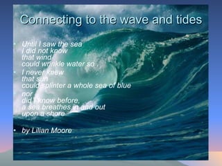 Connecting to the wave and tides Until I saw the sea  I did not know  that wind  could wrinkle water so  I never knew  that sun  could splinter a whole sea of blue  nor  did I know before,  a sea breathes in and out  upon a shore  by Lilian Moore   