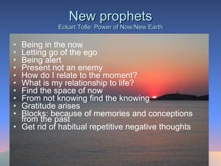 New prophets Eckart Tolle: Power of Now/New Earth Being in the now Letting go of the ego Being alert Present not an enemy How do I relate to the moment? What is my relationship to life? Find the space of now From not knowing find the knowing Gratitude arises  Blocks: because of memories and conceptions from the past Get rid of habitual repetitive negative thoughts 