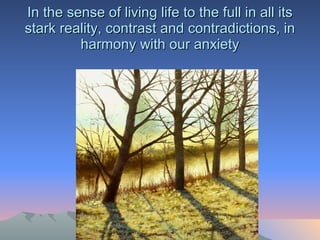 In the sense of living life to the full in all its stark reality, contrast and contradictions, in harmony with our anxiety 