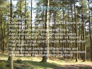 The challenge is: To really understand Ourselves, not just our egos, but all layers and dimensions of being Also our pasts and present and future And Levinas’ other, who sometimes needs priority or Buber’s Thou who takes us beyond I The things in this world, to work with them rather than against them The ideas that people at different times and places have come up with, finding the universals and essences that make them important 