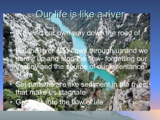 Our life is like a river We wind our own way down the road of life But the river also flows through us and we dam it up and stop the flow- forgetting our destiny and the source of our inheritance of life  Set patterns are like sediment in the river that make us stagnate Get back into the flow of life  