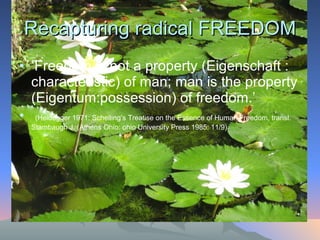 Recapturing radical FREEDOM ‘ Freedom is not a property (Eigenschaft : characteristic) of man; man is the property (Eigentum:possession) of freedom.’ (Heidegger 1971: Schelling’s Treatise on the Essence of Human Freedom, transl. Stambaugh J. (Athens Ohio: ohio University Press 1985: 11/9).  