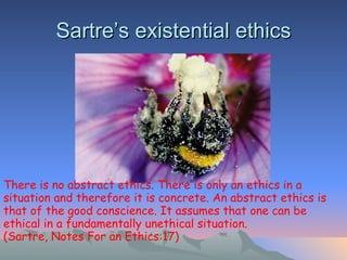 Sartre’s existential ethics There is no abstract ethics. There is only an ethics in a situation and therefore it is concrete. An abstract ethics is that of the good conscience. It assumes that one can be ethical in a fundamentally unethical situation . (Sartre, Notes For an Ethics:17) 