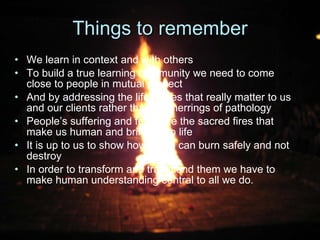 Things to remember We learn in context and with others To build a true learning community we need to come close to people in mutual respect And by addressing the life issues that really matter to us and our clients rather than red herrings of pathology People’s suffering and fears are the sacred fires that make us human and bring us to life It is up to us to show how these can burn safely and not destroy In order to transform and transcend them we have to make human understanding central to all we do.  