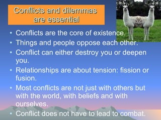Conflicts and dilemmas  are essential Conflicts are the core of existence. Things and people oppose each other. Conflict can either destroy you or deepen you.  Relationships are about tension: fission or fusion.  Most conflicts are not just with others but with the world, with beliefs and with ourselves. Conflict does not have to lead to combat. 