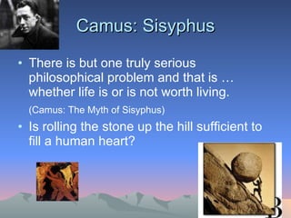 Camus: Sisyphus There is but one truly serious philosophical problem and that is … whether life is or is not worth living.  (Camus: The Myth of Sisyphus) Is rolling the stone up the hill sufficient to fill a human heart? 