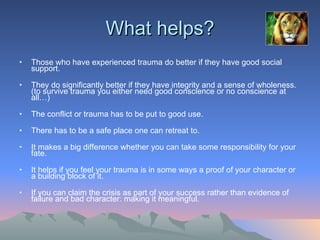 What helps? Those who have experienced trauma do better if they have good social support. They do significantly better if they have integrity and a sense of wholeness. (to survive trauma you either need good conscience or no conscience at all…)  The conflict or trauma has to be put to good use.  There has to be a safe place one can retreat to.  It makes a big difference whether you can take some responsibility for your fate. It helps if you feel your trauma is in some ways a proof of your character or a building block of it.  If you can claim the crisis as part of your success rather than evidence of failure and bad character: making it meaningful.  