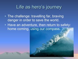 Life as hero’s journey The challenge: travelling far, braving danger in order to save the world.  Have an adventure, then return to safety: home coming, using our compass. 