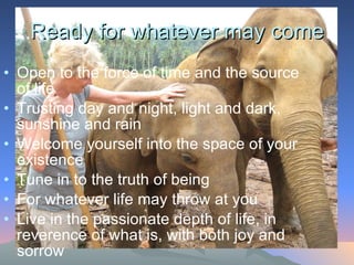 Ready for whatever may come Open to the force of time and the source of life Trusting day and night, light and dark, sunshine and rain Welcome yourself into the space of your existence Tune in to the truth of being For whatever life may throw at you Live in the passionate depth of life, in reverence of what is, with both joy and sorrow  