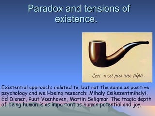 Paradox and tensions of existence.  Existential approach: related to, but not the same as positive psychology and well-being research: Mihaly Csikszentmihalyi, Ed Diener, Ruut Veenhoven, Martin Seligman .  The tragic depth of being human is as important as human potential and joy.  