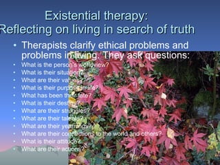 Existential therapy: Reflecting on living in search of truth Therapists clarify ethical problems and problems in living. They ask questions: What is the person’s worldview? What is their situation? What are their values? What is their purpose in life? What has been their fate? What is their destiny? What are their struggles? What are their talents? What are their yearnings? What are their connections to the world and others? What is their attitude? What are their actions? 