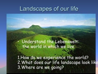 Landscapes of our life Understand the Lebenswelt: the world in which we live  1.How do we experience the world? 2.What does our life landscape look like? 3.Where are we going?   